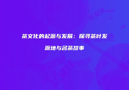 茶文化的起源与发展：探寻茶叶发源地与名茶故事