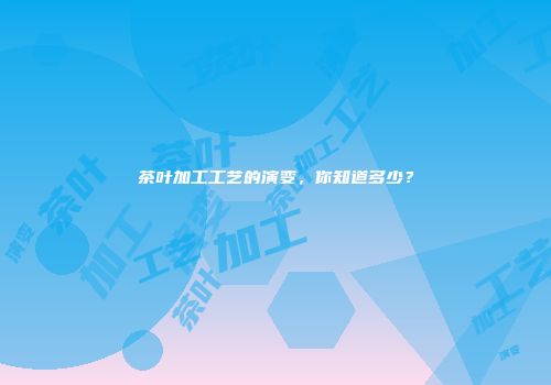 茶叶加工工艺的演变，你知道多少？