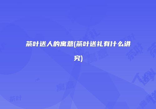 茶叶送人的寓意(茶叶送礼有什么讲究)