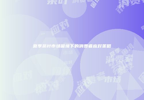 夏季茶叶市场困境下的消费者应对策略