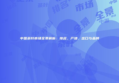 中国茶叶市场全景解析：排名、产地、出口与品牌