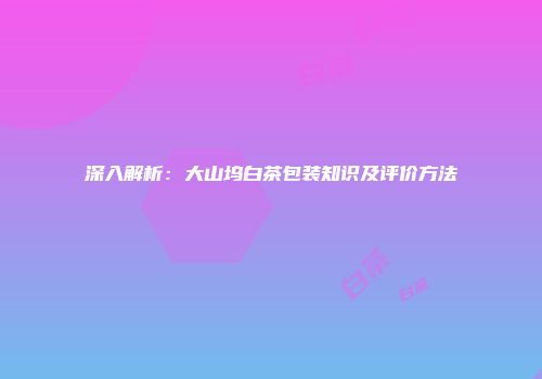 深入解析：大山坞白茶包装知识及评价方法