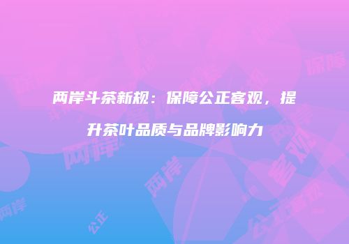 两岸斗茶新规：保障公正客观，提升茶叶品质与品牌影响力