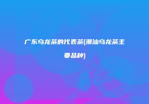 广东乌龙茶的代表茶(潮汕乌龙茶主要品种)