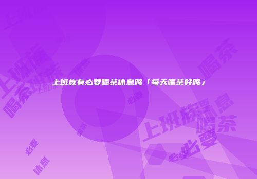 上班族有必要喝茶休息吗「每天喝茶好吗」