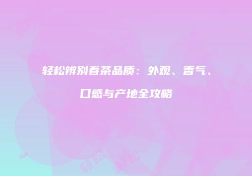 轻松辨别春茶品质：外观、香气、口感与产地全攻略