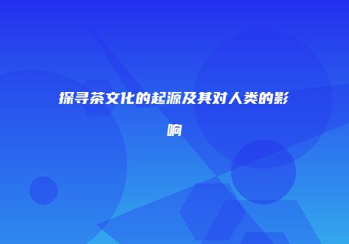 探寻茶文化的起源及其对人类的影响