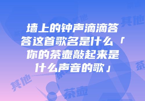 墙上的钟声滴滴答答这首歌名是什么「你的茶壶敲起来是什么声音的歌」