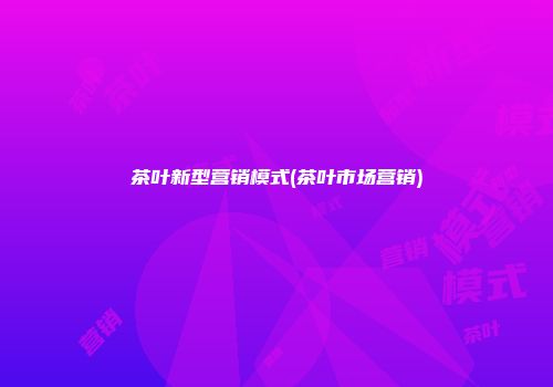茶叶新型营销模式(茶叶市场营销)