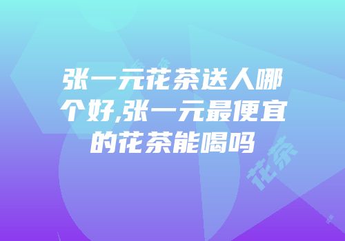 张一元花茶送人哪个好,张一元最便宜的花茶能喝吗