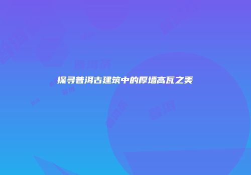 探寻普洱古建筑中的厚墙高瓦之美