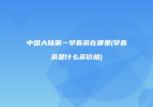 中国大陆第一早春茶在哪里(早春茶是什么茶价格)
