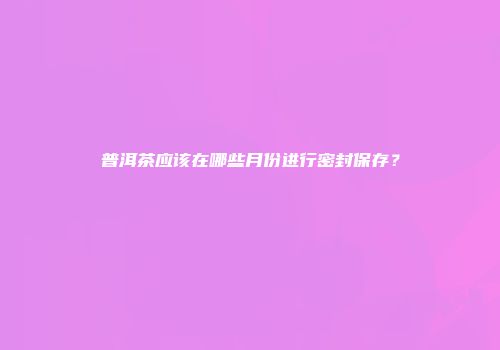 普洱茶应该在哪些月份进行密封保存？
