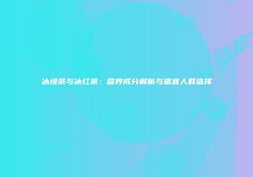冰绿茶与冰红茶：营养成分解析与适宜人群选择