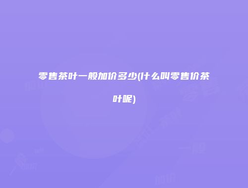零售茶叶一般加价多少(什么叫零售价茶叶呢)