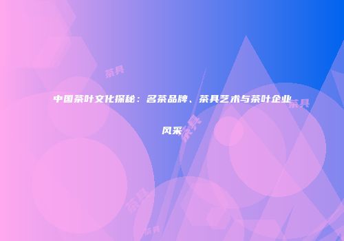 中国茶叶文化探秘：名茶品牌、茶具艺术与茶叶企业风采