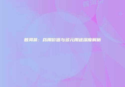 普洱茶：药用价值与多元用途深度解析