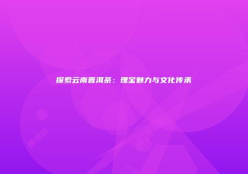探索云南普洱茶：瑰宝魅力与文化传承