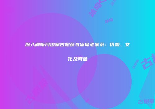深入解析河边寨古树茶与冰岛老寨茶：价格、文化及特色