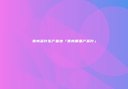 贵州茶叶生产基地「贵州哪里产茶叶」