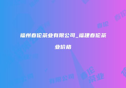 福州春伦茶业有限公司_福建春伦茶业价格