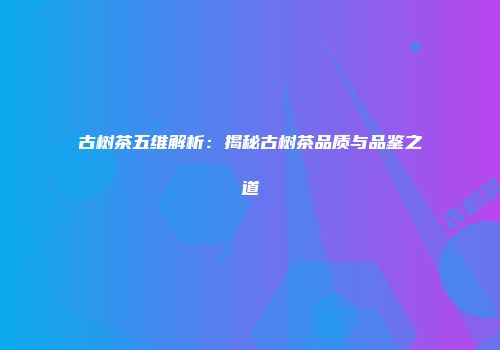 古树茶五维解析：揭秘古树茶品质与品鉴之道