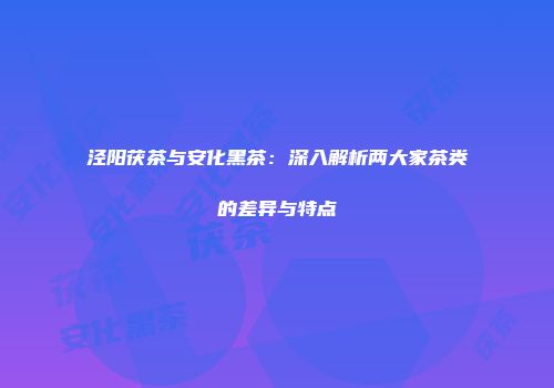 泾阳茯茶与安化黑茶：深入解析两大家茶类的差异与特点