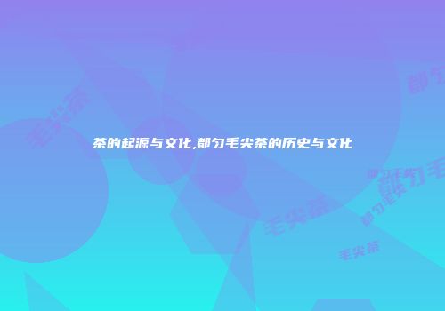 茶的起源与文化,都匀毛尖茶的历史与文化
