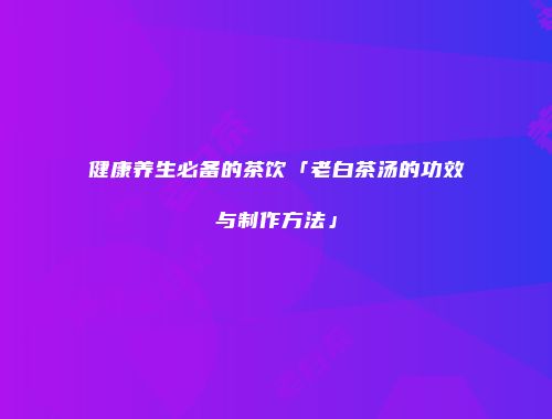健康养生必备的茶饮「老白茶汤的功效与制作方法」