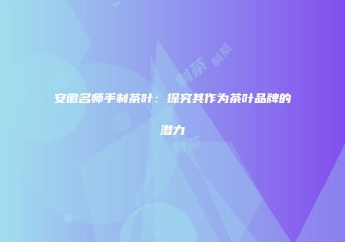 安徽名师手制茶叶：探究其作为茶叶品牌的潜力