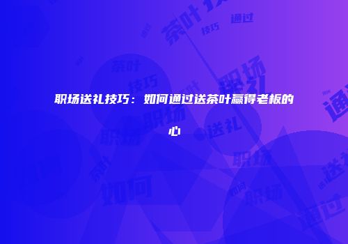 职场送礼技巧：如何通过送茶叶赢得老板的心