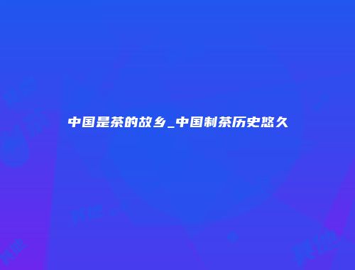 中国是茶的故乡_中国制茶历史悠久