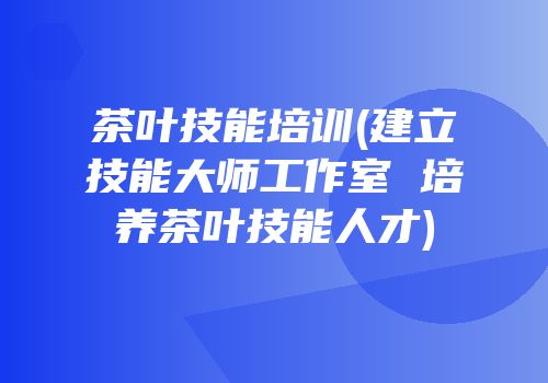 茶叶技能培训(建立技能大师工作室 培养茶叶技能人才)