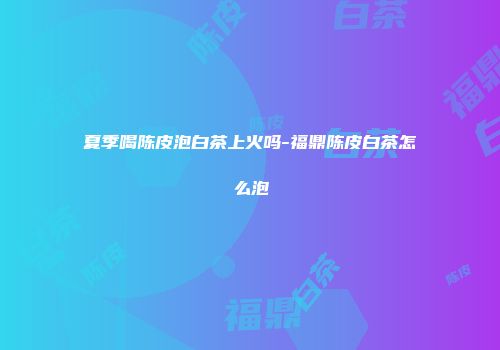夏季喝陈皮泡白茶上火吗-福鼎陈皮白茶怎么泡