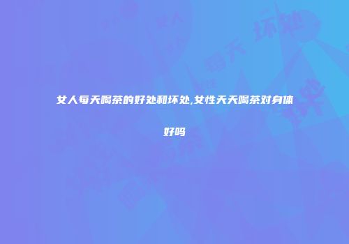 女人每天喝茶的好处和坏处,女性天天喝茶对身体好吗