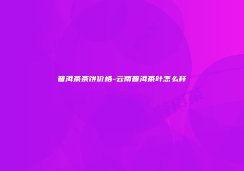 普洱茶茶饼价格-云南普洱茶叶怎么样