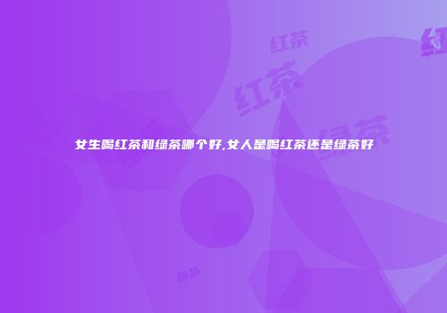 女生喝红茶和绿茶哪个好,女人是喝红茶还是绿茶好