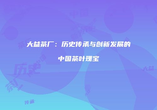 大益茶厂：历史传承与创新发展的中国茶叶瑰宝