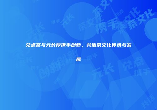 兑点茶与元长厚携手创新，共话茶文化传承与发展