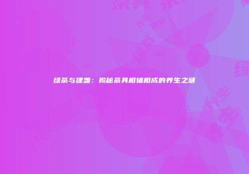 绿茶与建盏：揭秘茶具相辅相成的养生之谜