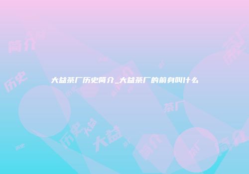 大益茶厂历史简介_大益茶厂的前身叫什么