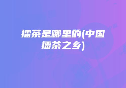 擂茶是哪里的(中国擂茶之乡)