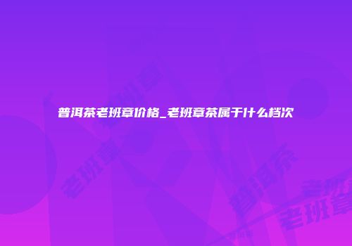普洱茶老班章价格_老班章茶属于什么档次
