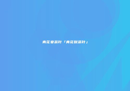 青花宴茶叶「青花赋茶叶」