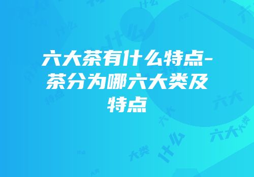 六大茶有什么特点-茶分为哪六大类及特点