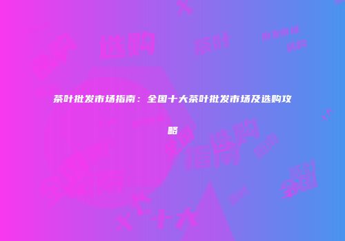 茶叶批发市场指南：全国十大茶叶批发市场及选购攻略