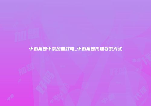 中粮集团中茶加盟好吗_中粮集团代理联系方式