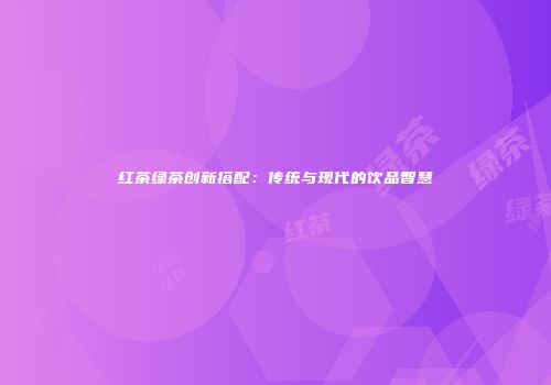 红茶绿茶创新搭配：传统与现代的饮品智慧