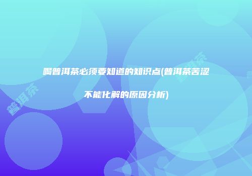 喝普洱茶必须要知道的知识点(普洱茶苦涩不能化解的原因分析)