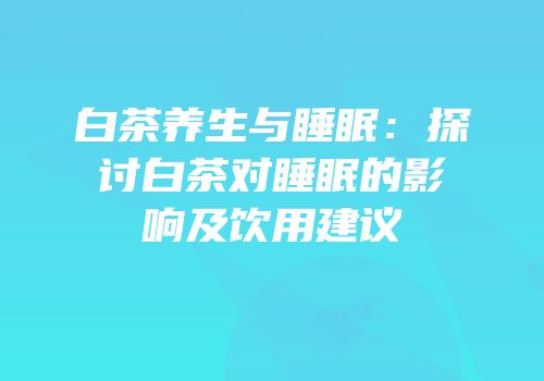 白茶养生与睡眠：探讨白茶对睡眠的影响及饮用建议